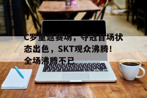 C罗重返赛场，夺冠首场状态出色，SKT观众沸腾！全场沸腾不已(c罗进场视频)-九游电脑版下载